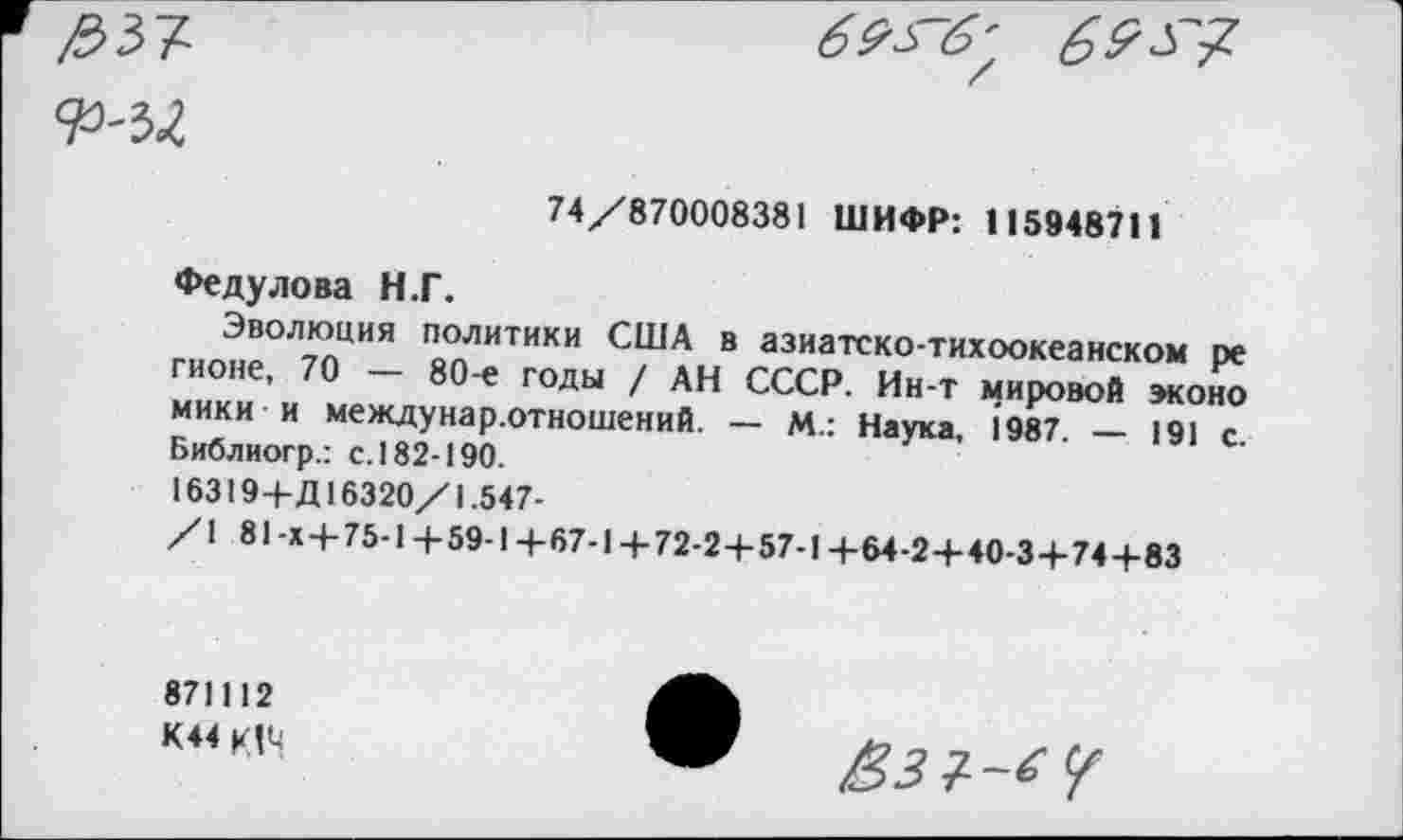 ﻿
74/870008381 ШИФР: 115948711
Федулова Н.Г.
Эволюция политики США в азиатско-тихоокеанском ре гионе, 70 — 80-е годы / АН СССР. Ин-т мировой эконо мики и междунар.отношений. — М.: Наука, 1987. — 191 с. Библиогр.: с. 182-190.
16319+Д16320/1.547-
/1 81-Х + 75-1+59-1+67-1+72-2+57-1+64-2+40-3+74+83
871112
К44 К!М